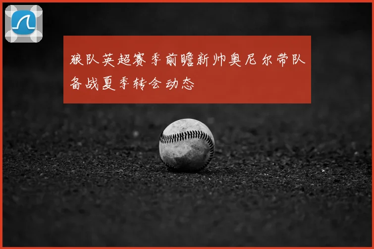 狼队英超赛季前瞻新帅奥尼尔带队备战夏季转会动态