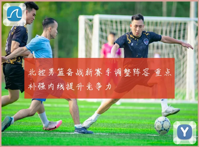 北控男篮备战新赛季调整阵容 重点补强内线提升竞争力