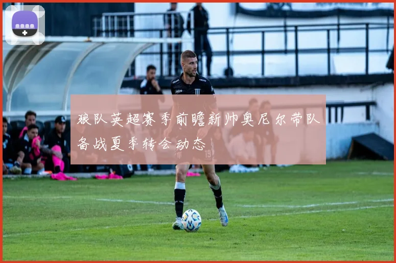 狼队英超赛季前瞻新帅奥尼尔带队备战夏季转会动态