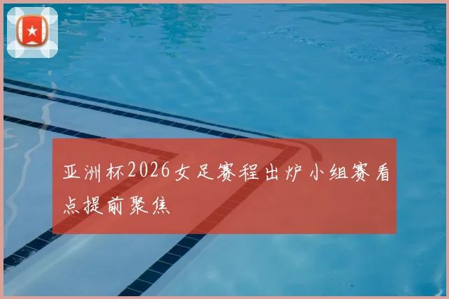 亚洲杯2026女足赛程出炉小组赛看点提前聚焦