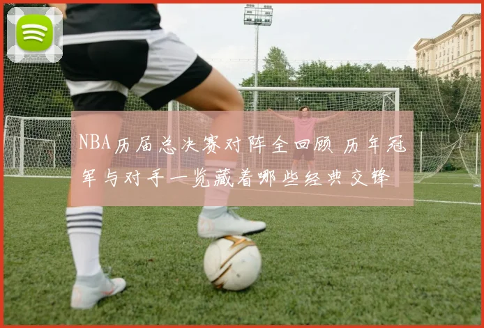 NBA历届总决赛对阵全回顾 历年冠军与对手一览藏着哪些经典交锋