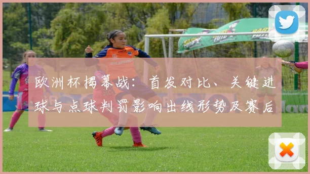 欧洲杯揭幕战：首发对比、关键进球与点球判罚影响出线形势及赛后展望