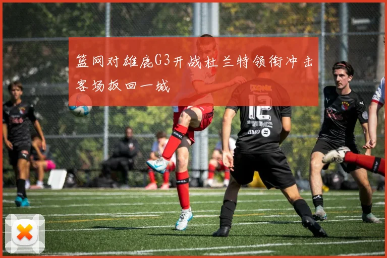 篮网对雄鹿G3开战杜兰特领衔冲击客场扳回一城