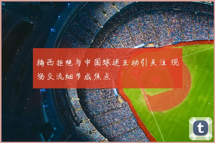 梅西拒绝与中国球迷互动引关注 现场交流细节成焦点