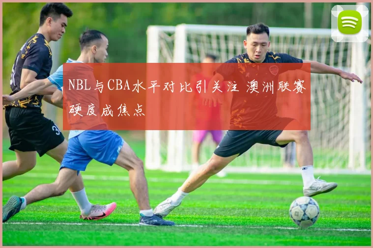 NBL与CBA水平对比引关注 澳洲联赛硬度成焦点
