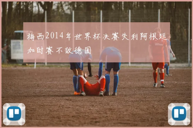 梅西2014年世界杯决赛失利阿根廷加时赛不敌德国