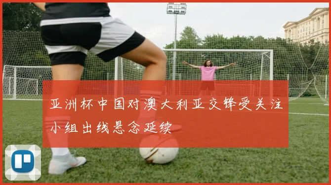 亚洲杯中国对澳大利亚交锋受关注小组出线悬念延续