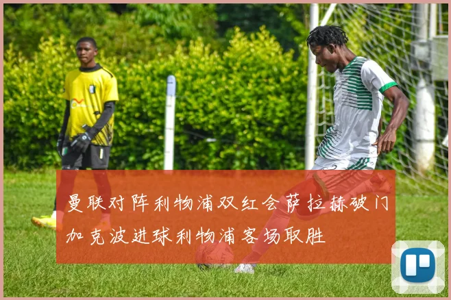 曼联对阵利物浦双红会萨拉赫破门加克波进球利物浦客场取胜