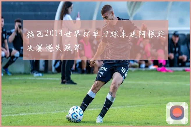 梅西2014世界杯单刀球未进阿根廷决赛憾失冠军