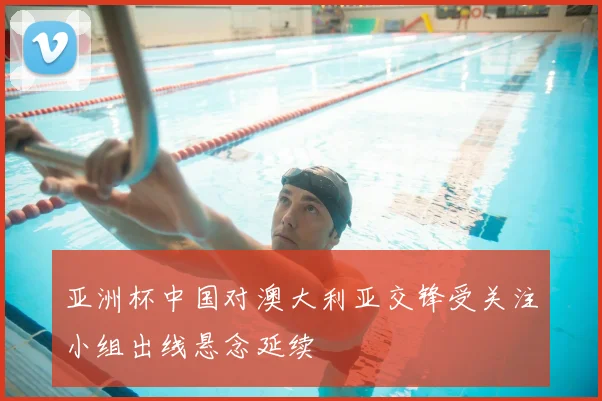 亚洲杯中国对澳大利亚交锋受关注小组出线悬念延续