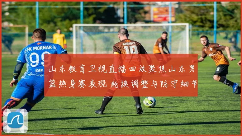 山东教育卫视直播回放聚焦山东男篮热身赛表现 轮换调整与防守细节成看点