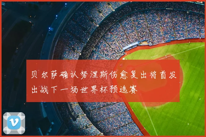 贝尔萨确认努涅斯伤愈复出将首发出战下一场世界杯预选赛