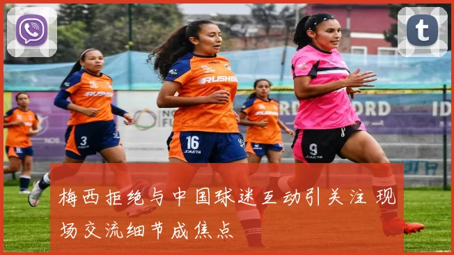 梅西拒绝与中国球迷互动引关注 现场交流细节成焦点