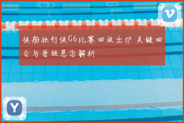 快船独行侠G6比赛回放出炉 关键回合与晋级悬念解析