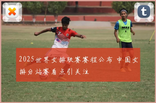 2025世界女排联赛赛程公布 中国女排分站赛看点引关注