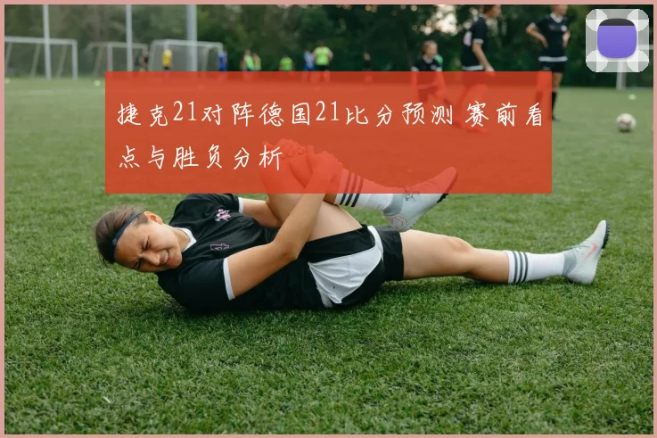 捷克21对阵德国21比分预测 赛前看点与胜负分析