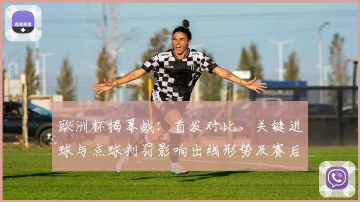 欧洲杯揭幕战：首发对比、关键进球与点球判罚影响出线形势及赛后展望