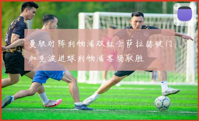 曼联对阵利物浦双红会萨拉赫破门加克波进球利物浦客场取胜