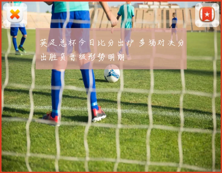 英足总杯今日比分出炉 多场对决分出胜负晋级形势明朗