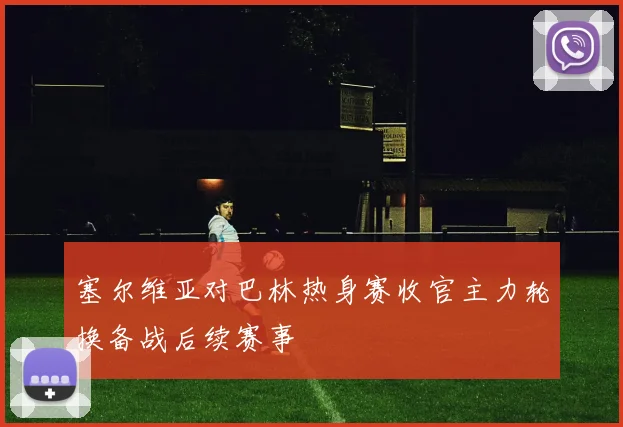 塞尔维亚对巴林热身赛收官主力轮换备战后续赛事