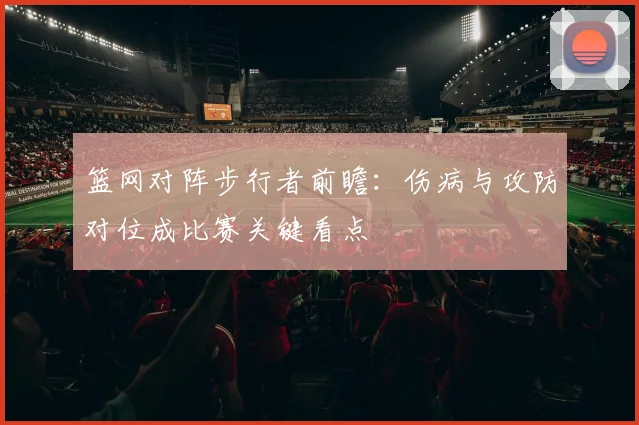 篮网对阵步行者前瞻:伤病与攻防对位成比赛关键看点