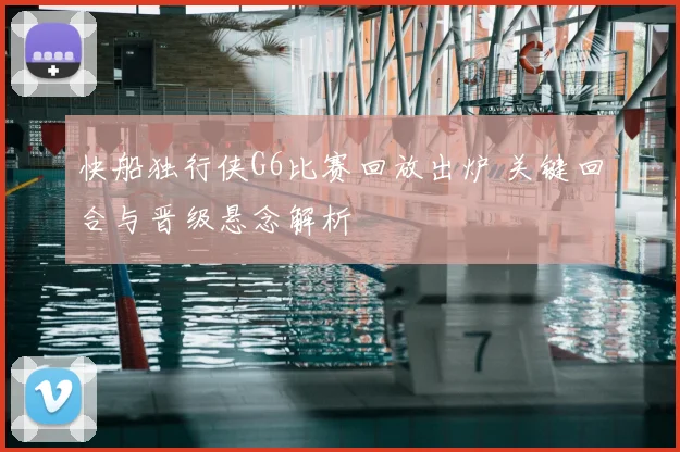快船独行侠G6比赛回放出炉 关键回合与晋级悬念解析