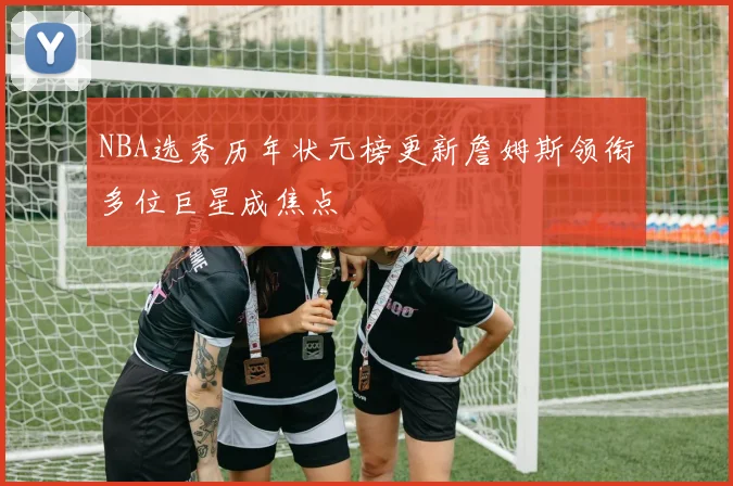 NBA选秀历年状元榜更新詹姆斯领衔多位巨星成焦点