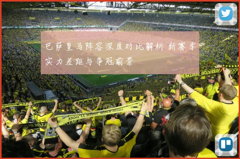 巴萨皇马阵容深度对比解析 新赛季实力差距与争冠前景