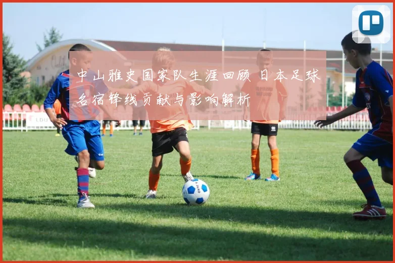 中山雅史国家队生涯回顾 日本足球名宿锋线贡献与影响解析