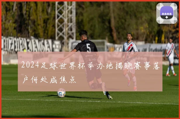 2024足球世界杯举办地揭晓赛事落户何处成焦点