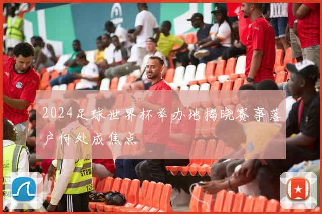 2024足球世界杯举办地揭晓赛事落户何处成焦点
