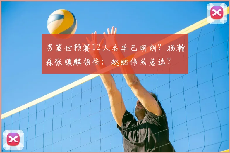 男篮世预赛12人名单已明朗？杨瀚森张镇麟领衔：赵继伟或落选？