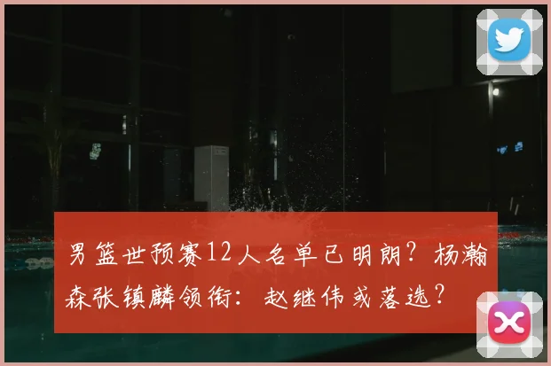 男篮世预赛12人名单已明朗？杨瀚森张镇麟领衔：赵继伟或落选？