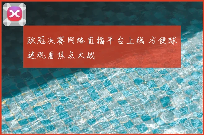 欧冠决赛网络直播平台上线 方便球迷观看焦点大战