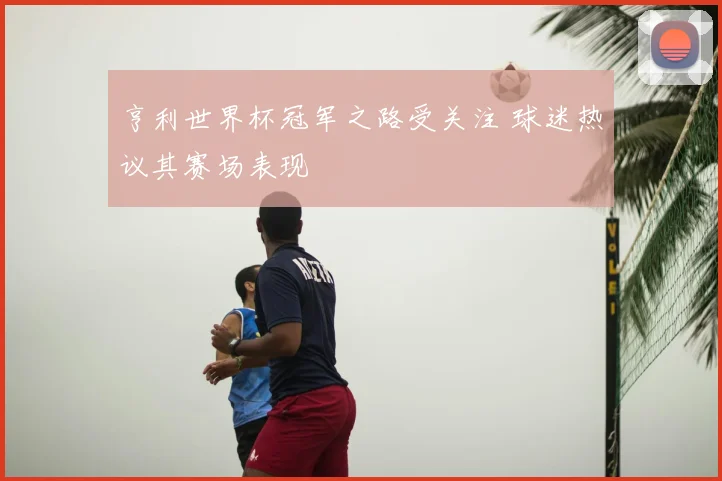 亨利世界杯冠军之路受关注 球迷热议其赛场表现