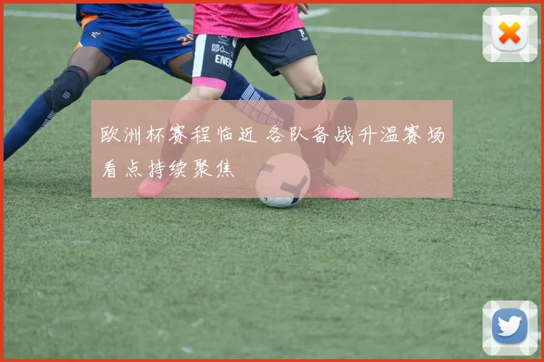 欧洲杯赛程临近 各队备战升温赛场看点持续聚焦
